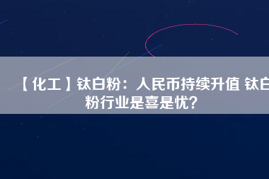 【化工】鈦白粉：人民幣持續(xù)升值 鈦白粉行業(yè)是喜是憂？