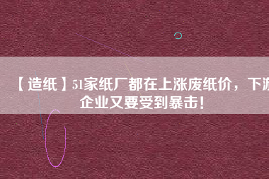 【造紙】51家紙廠都在上漲廢紙價，下游企業(yè)又要受到暴擊！
