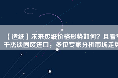 【造紙】未來廢紙價格形勢如何？且看李干杰談固廢進口，多位專家分析市場走勢