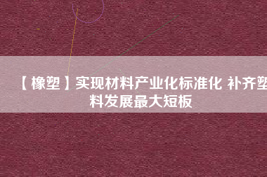 【橡塑】實現(xiàn)材料產業(yè)化標準化 補齊塑料發(fā)展最大短板 