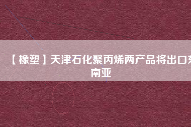 【橡塑】天津石化聚丙烯兩產品將出口東南亞