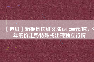 【造紙】箱板瓦楞紙又漲150-200元/噸，今年紙價(jià)走勢特殊或出現(xiàn)獨(dú)立行情