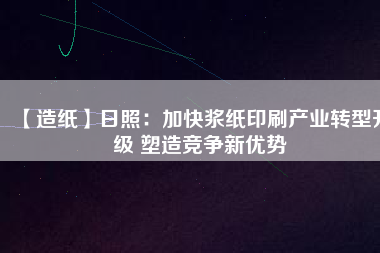 【造紙】日照：加快漿紙印刷產(chǎn)業(yè)轉(zhuǎn)型升級(jí) 塑造競爭新優(yōu)勢