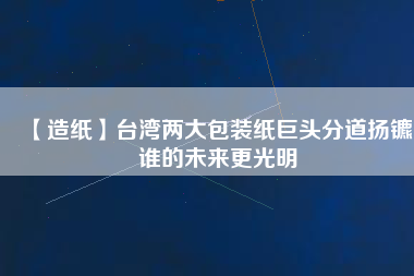 【造紙】臺灣兩大包裝紙巨頭分道揚鑣，誰的未來更光明
