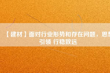 【建材】面對(duì)行業(yè)形勢(shì)和存在問(wèn)題，思想引領(lǐng) 行穩(wěn)致遠(yuǎn)