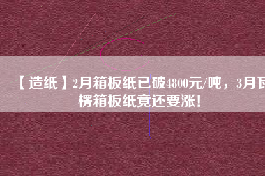 【造紙】2月箱板紙已破4800元/噸，3月瓦楞箱板紙竟還要漲！