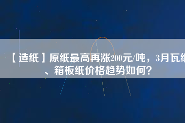 【造紙】原紙最高再漲200元/噸，3月瓦紙、箱板紙價格趨勢如何？