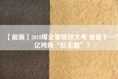 【能源】2018煤企重組迎大考 誰是下一個億噸級“巨無霸”？
