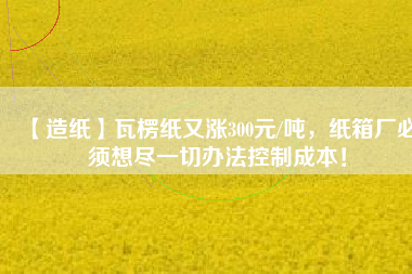 【造紙】瓦楞紙又漲300元/噸，紙箱廠必須想盡一切辦法控制成本！