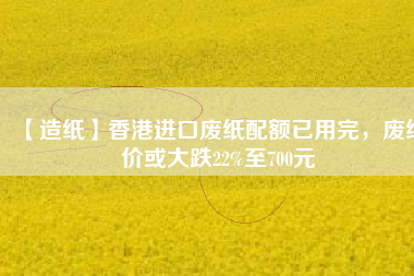 【造紙】香港進(jìn)口廢紙配額已用完，廢紙價(jià)或大跌22%至700元