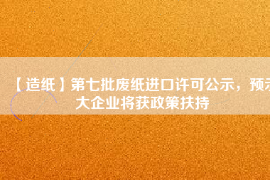 【造紙】第七批廢紙進(jìn)口許可公示，預(yù)示大企業(yè)將獲政策扶持