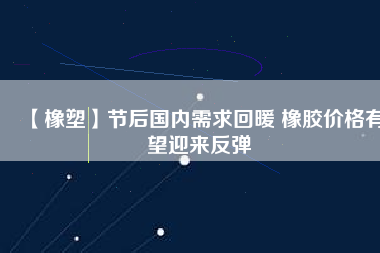 【橡塑】節(jié)后國內需求回暖 橡膠價格有望迎來反彈