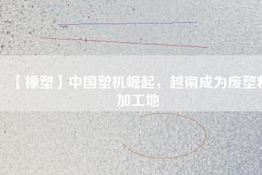 【橡塑】中國塑機崛起，越南成為廢塑料加工地