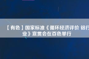 【有色】國家標準《循環(huán)經濟評價 鋁行業(yè)》宣貫會在百色舉行